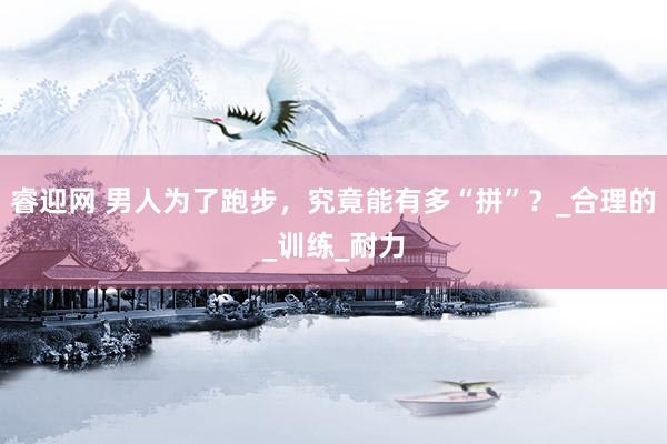 睿迎网 男人为了跑步，究竟能有多“拼”？_合理的_训练_耐力