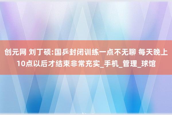 创元网 刘丁硕:国乒封闭训练一点不无聊 每天晚上10点以后才结束非常充实_手机_管理_球馆