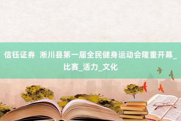 信钰证券  淅川县第一届全民健身运动会隆重开幕_比赛_活力_文化
