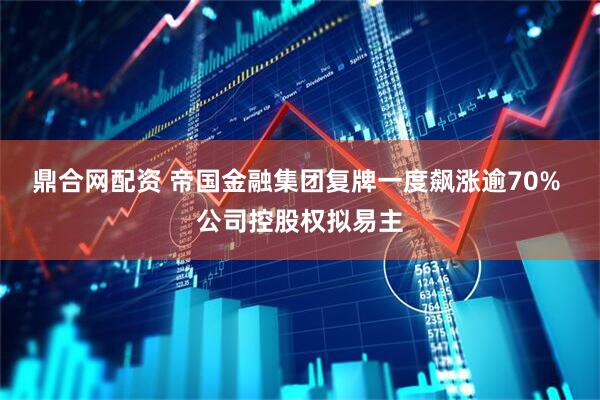 鼎合网配资 帝国金融集团复牌一度飙涨逾70% 公司控股权拟易主