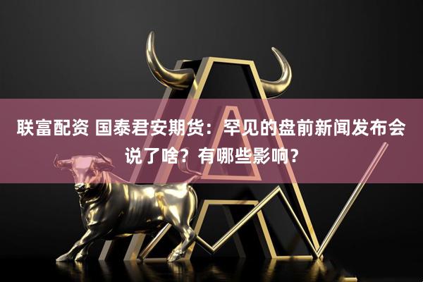 联富配资 国泰君安期货：罕见的盘前新闻发布会说了啥？有哪些影响？