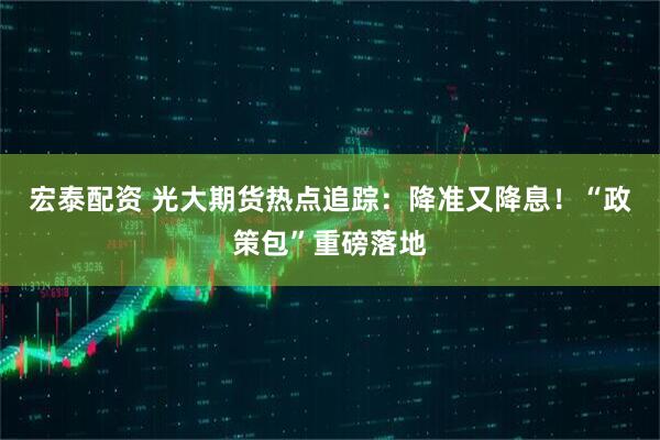 宏泰配资 光大期货热点追踪：降准又降息！“政策包”重磅落地