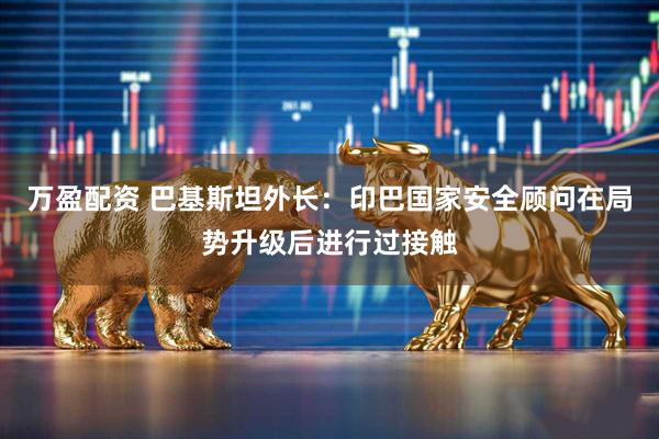 万盈配资 巴基斯坦外长：印巴国家安全顾问在局势升级后进行过接触
