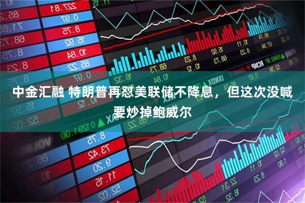 中金汇融 特朗普再怼美联储不降息，但这次没喊要炒掉鲍威尔