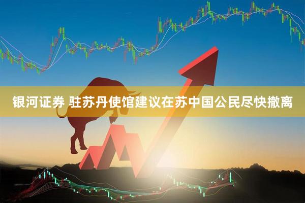 银河证券 驻苏丹使馆建议在苏中国公民尽快撤离