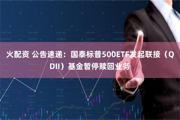 火配资 公告速递：国泰标普500ETF发起联接（QDII）基金暂停赎回业务