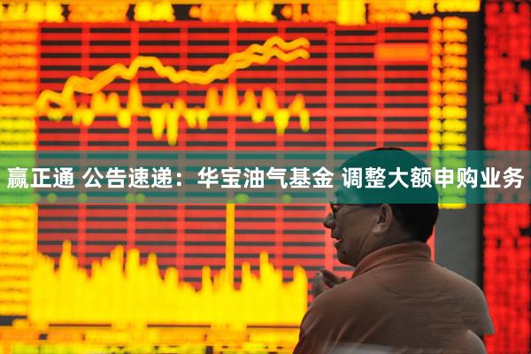 赢正通 公告速递：华宝油气基金 调整大额申购业务