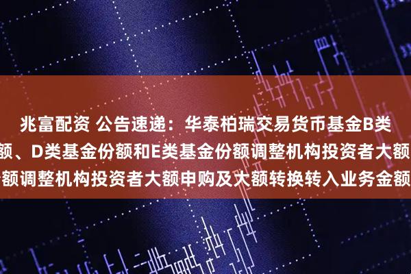 兆富配资 公告速递：华泰柏瑞交易货币基金B类基金份额、C类基金份额、D类基金份额和E类基金份额调整机构投资者大额申购及大额转换转入业务金额限制