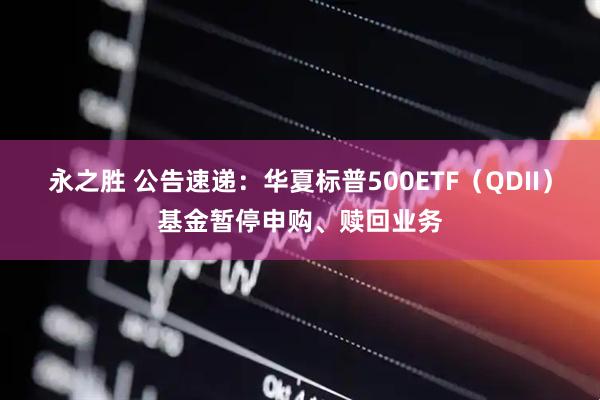 永之胜 公告速递：华夏标普500ETF（QDII）基金暂停申购、赎回业务