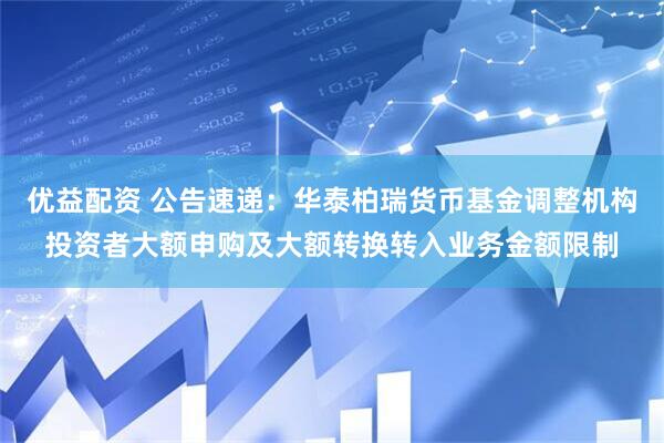 优益配资 公告速递：华泰柏瑞货币基金调整机构投资者大额申购及大额转换转入业务金额限制