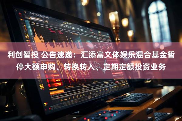 利创智投 公告速递：汇添富文体娱乐混合基金暂停大额申购、转换转入、定期定额投资业务