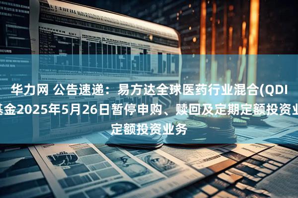 华力网 公告速递：易方达全球医药行业混合(QDII)基金2025年5月26日暂停申购、赎回及定期定额投资业务