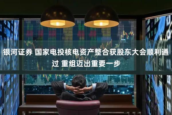 银河证券 国家电投核电资产整合获股东大会顺利通过 重组迈出重要一步
