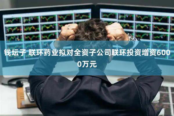 钱坛子 联环药业拟对全资子公司联环投资增资6000万元