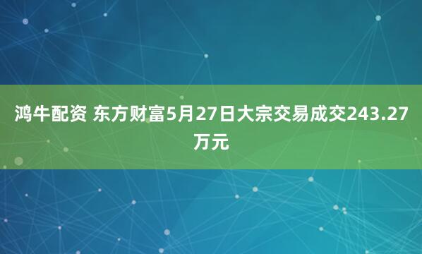 鸿牛配资 东方财富5月27日大宗交易成交243.27万元