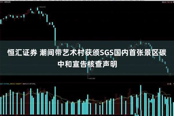 恒汇证券 潮间带艺术村获颁SGS国内首张景区碳中和宣告核查声明