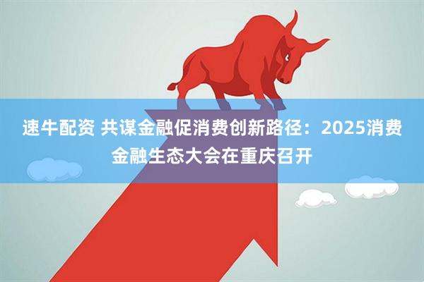 速牛配资 共谋金融促消费创新路径：2025消费金融生态大会在重庆召开