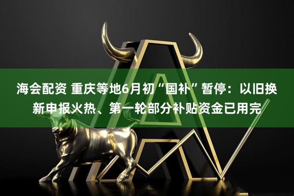 海会配资 重庆等地6月初“国补”暂停：以旧换新申报火热、第一轮部分补贴资金已用完