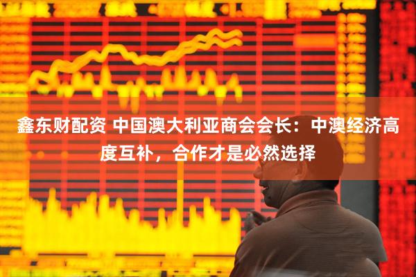 鑫东财配资 中国澳大利亚商会会长：中澳经济高度互补，合作才是必然选择