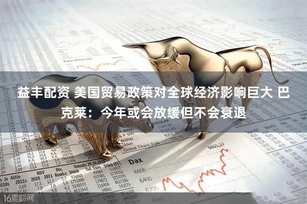 益丰配资 美国贸易政策对全球经济影响巨大 巴克莱：今年或会放缓但不会衰退