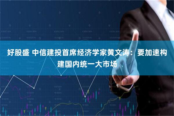 好股盛 中信建投首席经济学家黄文涛：要加速构建国内统一大市场