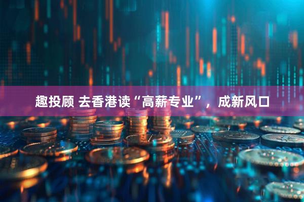 趣投顾 去香港读“高薪专业”，成新风口