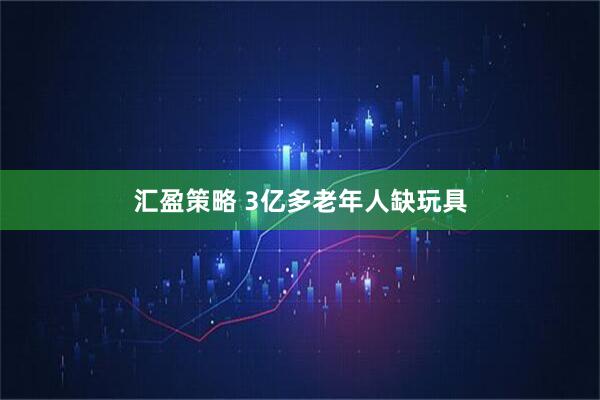 汇盈策略 3亿多老年人缺玩具