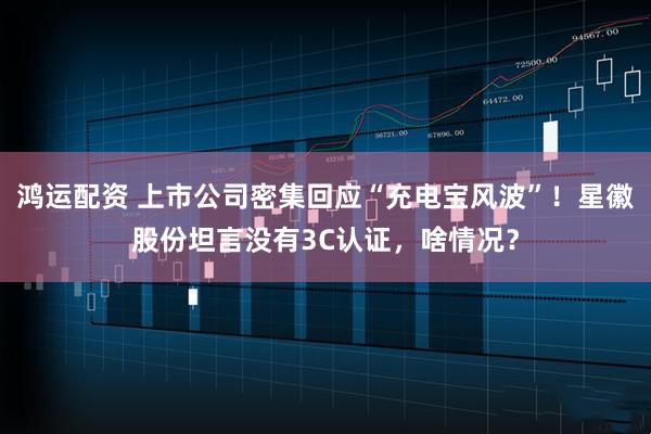 鸿运配资 上市公司密集回应“充电宝风波”！星徽股份坦言没有3C认证，啥情况？