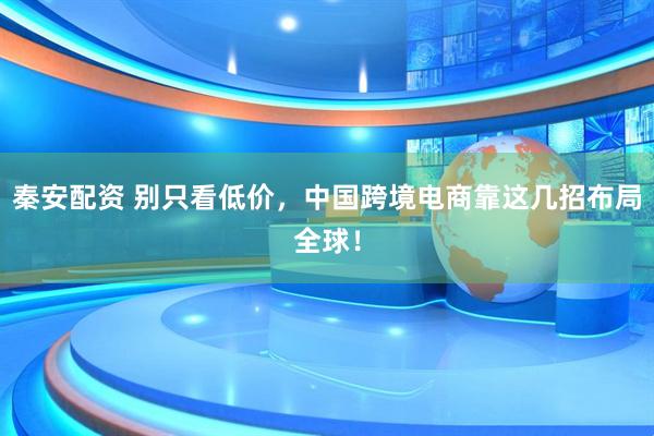 秦安配资 别只看低价，中国跨境电商靠这几招布局全球！