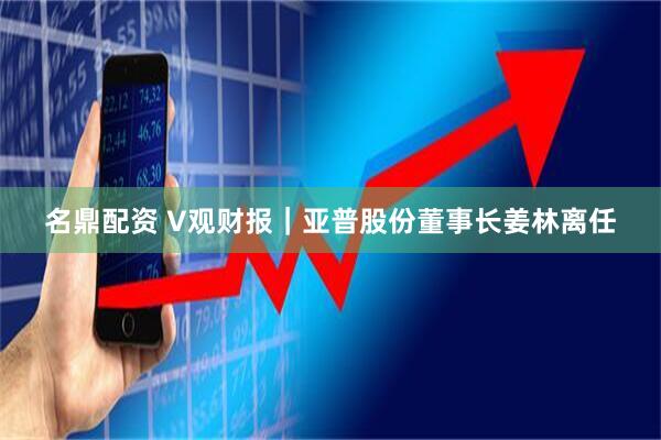 名鼎配资 V观财报｜亚普股份董事长姜林离任