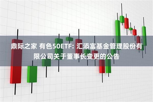鼎际之家 有色50ETF: 汇添富基金管理股份有限公司关于董事长变更的公告