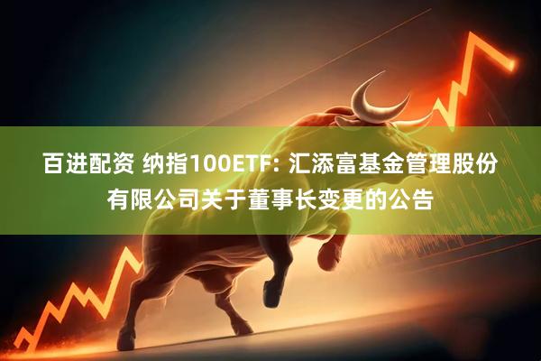 百进配资 纳指100ETF: 汇添富基金管理股份有限公司关于董事长变更的公告
