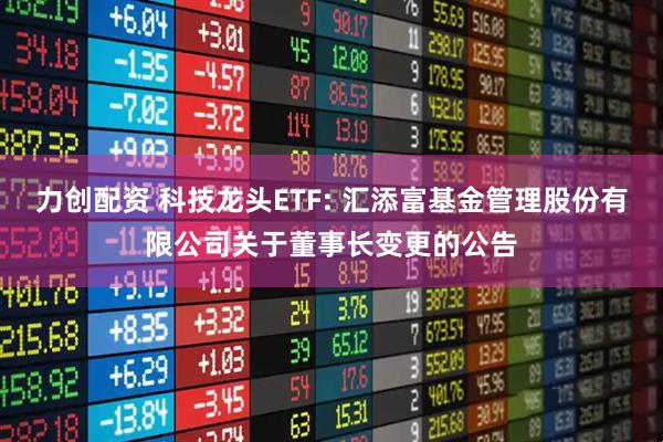 力创配资 科技龙头ETF: 汇添富基金管理股份有限公司关于董事长变更的公告