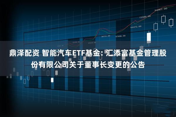 鼎泽配资 智能汽车ETF基金: 汇添富基金管理股份有限公司关于董事长变更的公告