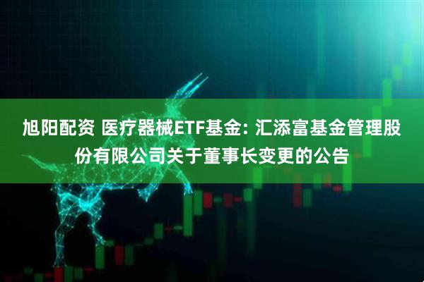 旭阳配资 医疗器械ETF基金: 汇添富基金管理股份有限公司关于董事长变更的公告