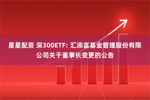 星星配资 深300ETF: 汇添富基金管理股份有限公司关于董事长变更的公告