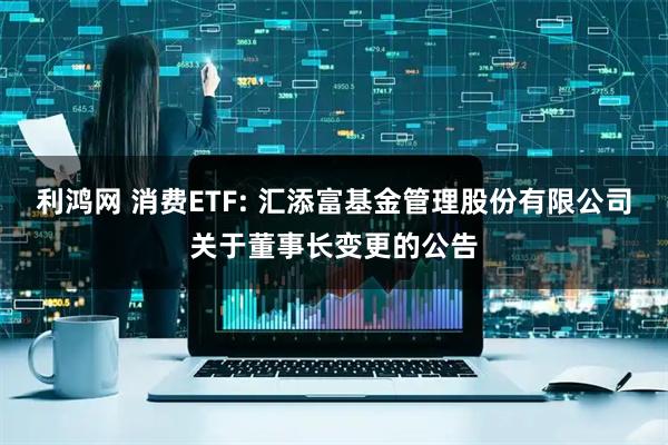 利鸿网 消费ETF: 汇添富基金管理股份有限公司关于董事长变更的公告