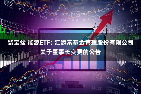 聚宝盆 能源ETF: 汇添富基金管理股份有限公司关于董事长变更的公告