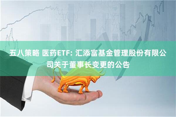 五八策略 医药ETF: 汇添富基金管理股份有限公司关于董事长变更的公告