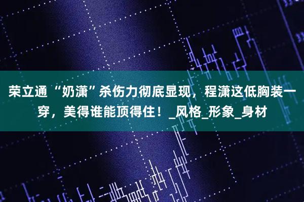 荣立通 “奶潇”杀伤力彻底显现，程潇这低胸装一穿，美得谁能顶得住！_风格_形象_身材