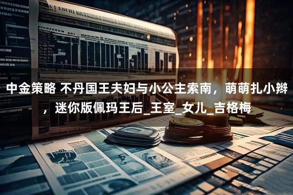 中金策略 不丹国王夫妇与小公主索南，萌萌扎小辫，迷你版佩玛王后_王室_女儿_吉格梅