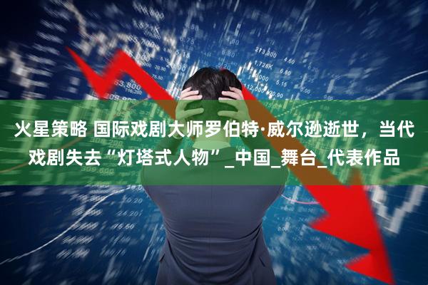 火星策略 国际戏剧大师罗伯特·威尔逊逝世，当代戏剧失去“灯塔式人物”_中国_舞台_代表作品