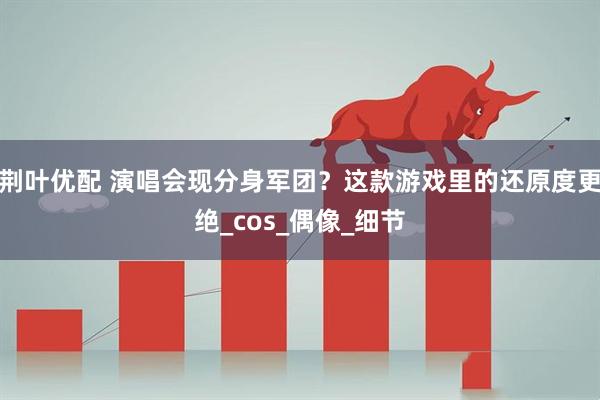 荆叶优配 演唱会现分身军团？这款游戏里的还原度更绝_cos_偶像_细节