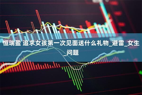 恒瑞盈 追求女孩第一次见面送什么礼物_避雷_女生_问题