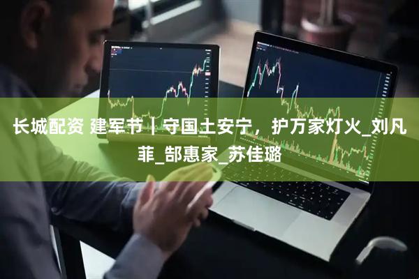 长城配资 建军节｜守国土安宁，护万家灯火_刘凡菲_郜惠家_苏佳璐