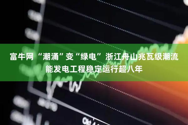 富牛网 “潮涌”变“绿电” 浙江舟山兆瓦级潮流能发电工程稳定运行超八年