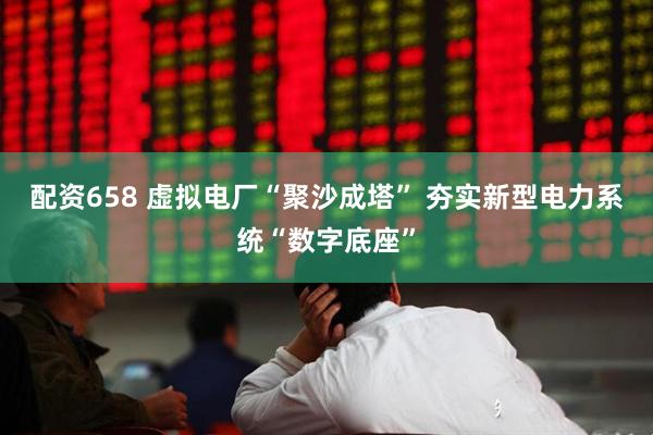 配资658 虚拟电厂“聚沙成塔” 夯实新型电力系统“数字底座”