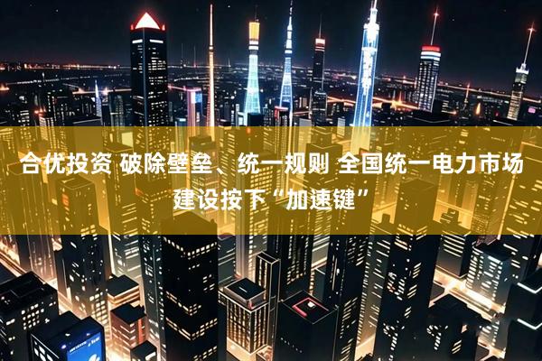 合优投资 破除壁垒、统一规则 全国统一电力市场建设按下“加速键”