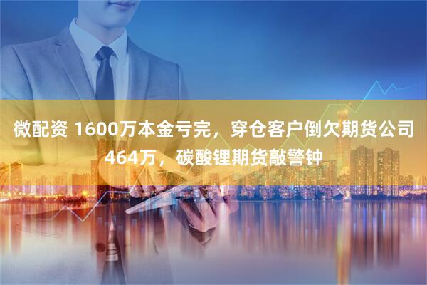 微配资 1600万本金亏完，穿仓客户倒欠期货公司464万，碳酸锂期货敲警钟