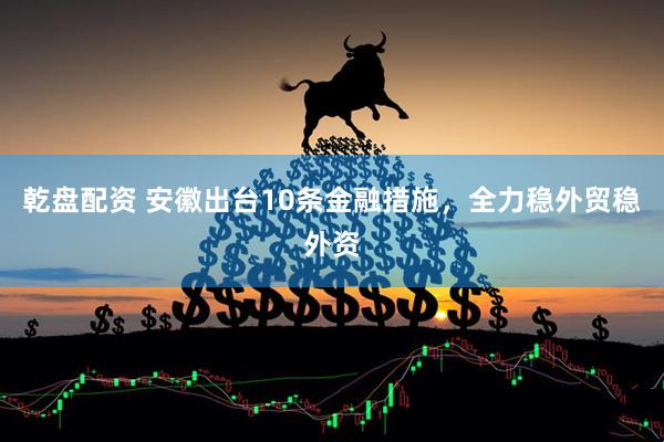 乾盘配资 安徽出台10条金融措施，全力稳外贸稳外资